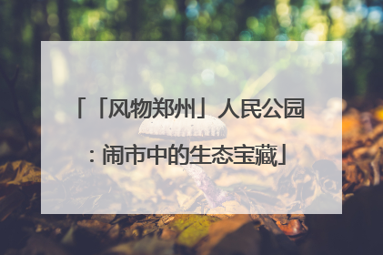 「风物郑州」人民公园：闹市中的生态宝藏
