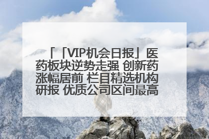 「VIP机会日报」医药板块逆势走强 创新药涨幅居前 栏目精选机构研报 优质公司区间最高涨34.9%