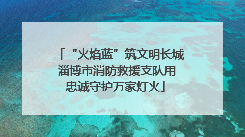 “火焰蓝”筑文明长城 淄博市消防救援支队用忠诚守护万家灯火