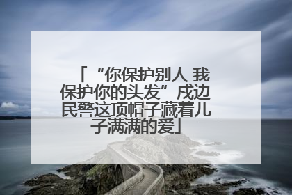 “你保护别人 我保护你的头发”戍边民警这顶帽子藏着儿子满满的爱