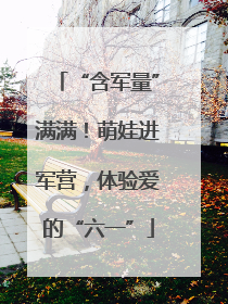 “含军量”满满！萌娃进军营，体验爱的“六一”