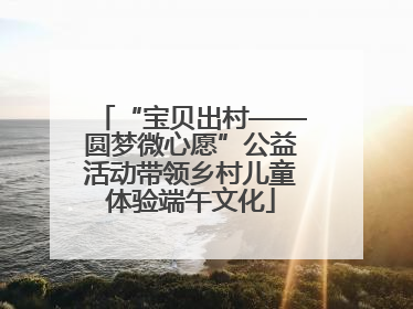 “宝贝出村——圆梦微心愿”公益活动带领乡村儿童体验端午文化