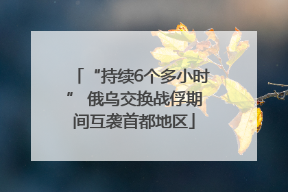 “持续6个多小时” 俄乌交换战俘期间互袭首都地区