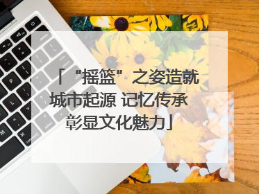 “摇篮”之姿造就城市起源 记忆传承彰显文化魅力