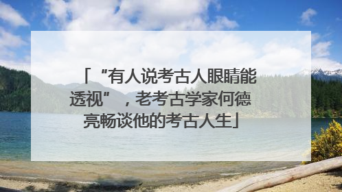 “有人说考古人眼睛能透视”，老考古学家何德亮畅谈他的考古人生