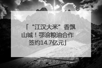 “江汉大米”香飘山城！鄂渝粮油合作签约14.7亿元