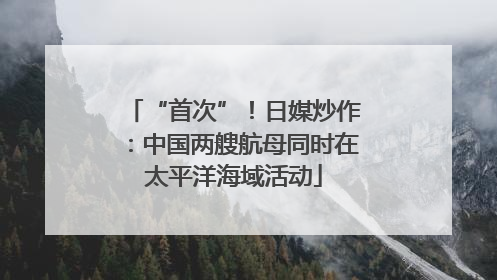 “首次”！日媒炒作：中国两艘航母同时在太平洋海域活动