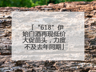 “618”伊始白酒再现低价大促苗头，力度不及去年同期