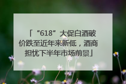 “618”大促白酒破价跌至近年来新低，酒商担忧下半年市场前景