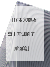 珍贵文物故事丨开诚的子弹钢笔