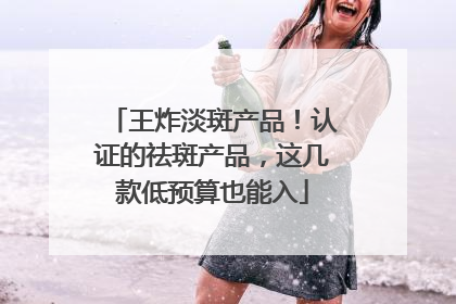 王炸淡斑产品！认证的祛斑产品，这几款低预算也能入