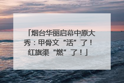 烟台华丽启幕中原大秀：甲骨文“活”了！红旗渠“燃”了！