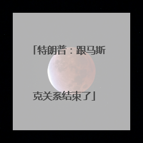 特朗普：跟马斯克关系结束了