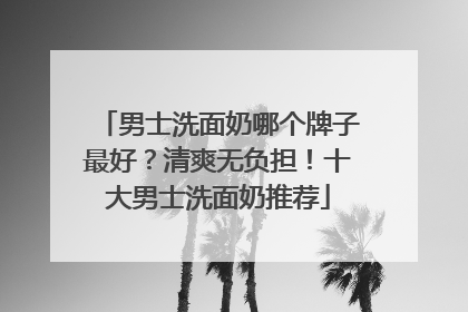 男士洗面奶哪个牌子最好？清爽无负担！十大男士洗面奶推荐