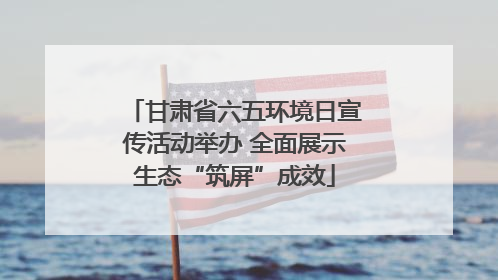 甘肃省六五环境日宣传活动举办 全面展示生态“筑屏”成效