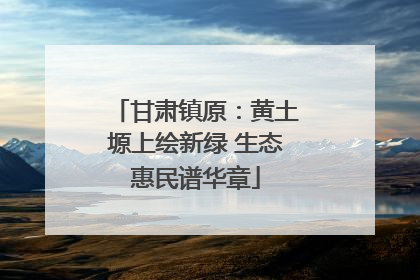 甘肃镇原：黄土塬上绘新绿 生态惠民谱华章