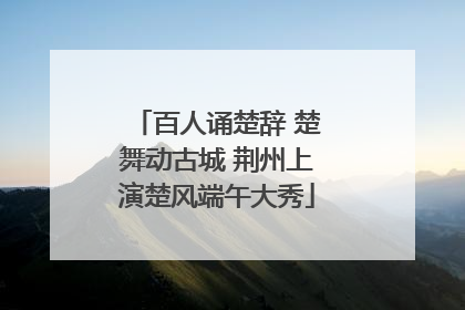 百人诵楚辞 楚舞动古城 荆州上演楚风端午大秀