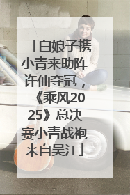 白娘子携小青来助阵许仙夺冠，《乘风2025》总决赛小青战袍来自吴江