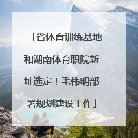 省体育训练基地和湖南体育职院新址选定！毛伟明部署规划建设工作