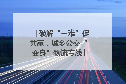 破解“三难”促共赢，城乡公交“变身”物流专线
