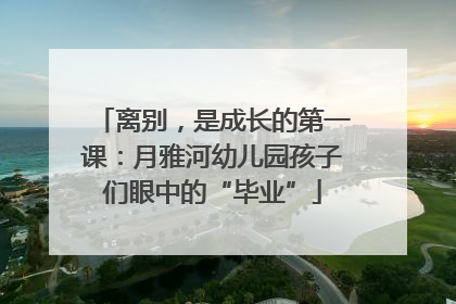 离别，是成长的第一课：月雅河幼儿园孩子们眼中的“毕业”