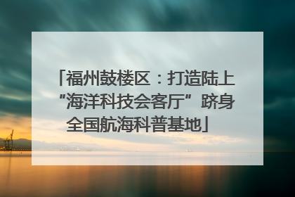 福州鼓楼区：打造陆上“海洋科技会客厅”跻身全国航海科普基地
