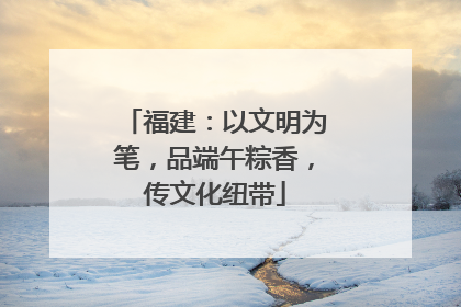 福建：以文明为笔，品端午粽香，传文化纽带