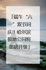 端午“六一”双节同庆！哈尔滨极地公园将重磅升级