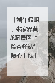 端午假期，张家界黄龙洞景区“粽香驿站”暖心上线