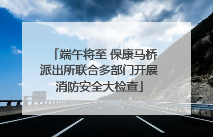 端午将至 保康马桥派出所联合多部门开展消防安全大检查