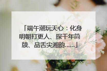 端午潮玩天心：化身明朝打更人、探千年简牍、品舌尖湘韵……