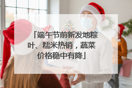端午节前新发地粽叶、糯米热销，蔬菜价格稳中有降