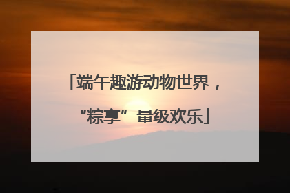 端午趣游动物世界，“粽享”量级欢乐