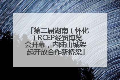 第二届湖南（怀化）RCEP经贸博览会开幕，内陆山城架起开放合作新桥梁