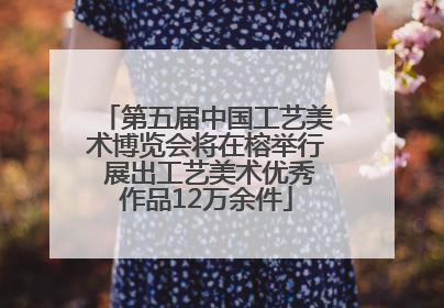 第五届中国工艺美术博览会将在榕举行 展出工艺美术优秀作品12万余件