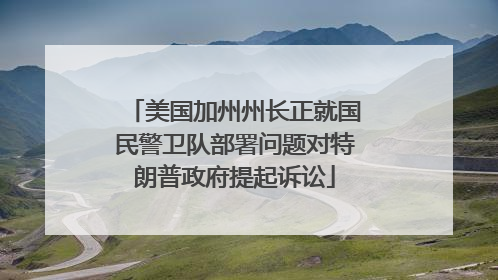 美国加州州长正就国民警卫队部署问题对特朗普政府提起诉讼