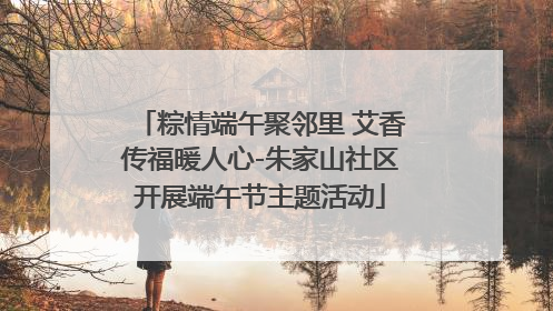 粽情端午聚邻里 艾香传福暖人心-朱家山社区开展端午节主题活动