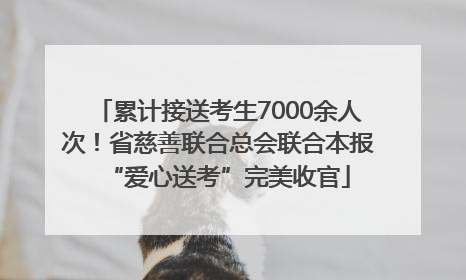累计接送考生7000余人次！省慈善联合总会联合本报“爱心送考”完美收官