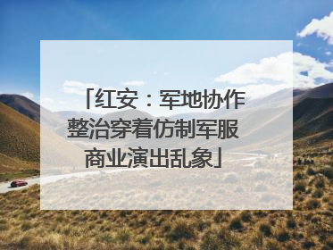 红安：军地协作整治穿着仿制军服商业演出乱象