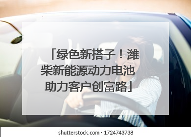绿色新搭子！潍柴新能源动力电池助力客户创富路