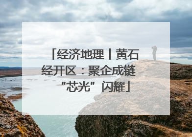 经济地理丨黄石经开区：聚企成链“芯光”闪耀