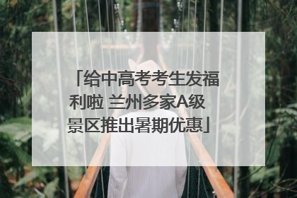 给中高考考生发福利啦 兰州多家A级景区推出暑期优惠