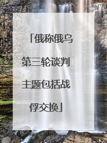 俄称俄乌第三轮谈判主题包括战俘交换