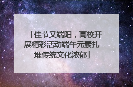 佳节又端阳，高校开展精彩活动端午元素扎堆传统文化浓郁
