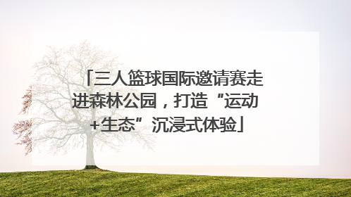 三人篮球国际邀请赛走进森林公园，打造“运动+生态”沉浸式体验