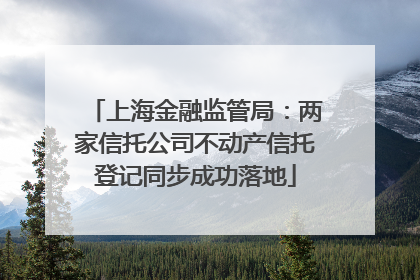 上海金融监管局：两家信托公司不动产信托登记同步成功落地