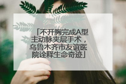 不开胸完成A型主动脉夹层手术，乌鲁木齐市友谊医院诠释生命奇迹