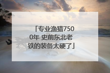 专业渔猎7500年 史前东北老铁的装备太硬了