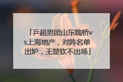 乒超男团山东魏桥vs上海地产，对阵名单出炉，王楚钦不出场