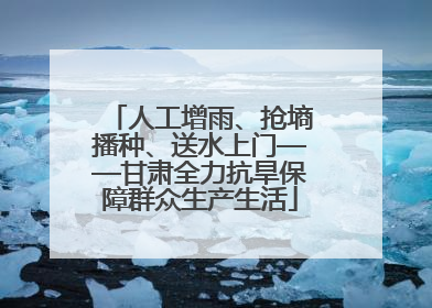 人工增雨、抢墒播种、送水上门——甘肃全力抗旱保障群众生产生活